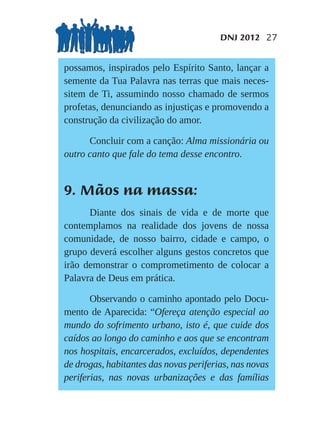 DNJ 2012 27


possamos, inspirados pelo Espírito Santo, lançar a
semente da Tua Palavra nas terras que mais neces-
sitem de Ti, assumindo nosso chamado de sermos
profetas, denunciando as injustiças e promovendo a
construção da civilização do amor.

      Concluir com a canção: Alma missionária ou
outro canto que fale do tema desse encontro.


9. Mãos na massa:
      Diante dos sinais de vida e de morte que
contemplamos na realidade dos jovens de nossa
comunidade, de nosso bairro, cidade e campo, o
grupo deverá escolher alguns gestos concretos que
irão demonstrar o comprometimento de colocar a
Palavra de Deus em prática.

       Observando o caminho apontado pelo Docu-
mento de Aparecida: “Ofereça atenção especial ao
mundo do sofrimento urbano, isto é, que cuide dos
caídos ao longo do caminho e aos que se encontram
nos hospitais, encarcerados, excluídos, dependentes
de drogas, habitantes das novas periferias, nas novas
periferias, nas novas urbanizações e das famílias
 