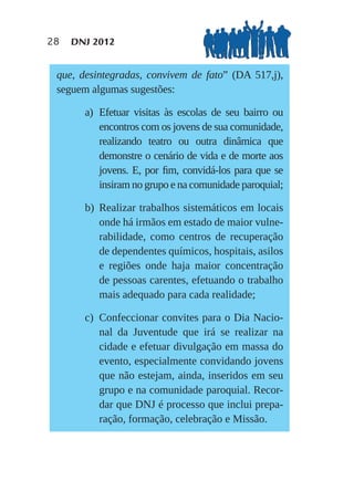 28   DNJ 2012


 que, desintegradas, convivem de fato” (DA 517,j),
 seguem algumas sugestões:

       a) Efetuar visitas às escolas de seu bairro ou
          encontros com os jovens de sua comunidade,
          realizando teatro ou outra dinâmica que
          demonstre o cenário de vida e de morte aos
          jovens. E, por ﬁm, convidá-los para que se
          insiram no grupo e na comunidade paroquial;

       b) Realizar trabalhos sistemáticos em locais
          onde há irmãos em estado de maior vulne-
          rabilidade, como centros de recuperação
          de dependentes químicos, hospitais, asilos
          e regiões onde haja maior concentração
          de pessoas carentes, efetuando o trabalho
          mais adequado para cada realidade;

       c) Confeccionar convites para o Dia Nacio-
          nal da Juventude que irá se realizar na
          cidade e efetuar divulgação em massa do
          evento, especialmente convidando jovens
          que não estejam, ainda, inseridos em seu
          grupo e na comunidade paroquial. Recor-
          dar que DNJ é processo que inclui prepa-
          ração, formação, celebração e Missão.
 