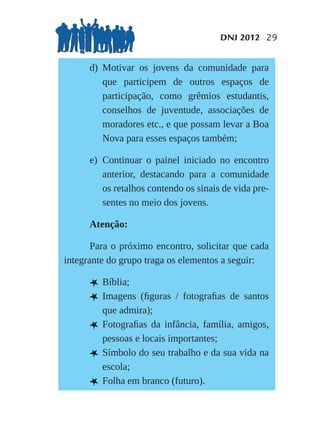 DNJ 2012 29


      d) Motivar os jovens da comunidade para
         que participem de outros espaços de
         participação, como grêmios estudantis,
         conselhos de juventude, associações de
         moradores etc., e que possam levar a Boa
         Nova para esses espaços também;

      e) Continuar o painel iniciado no encontro
         anterior, destacando para a comunidade
         os retalhos contendo os sinais de vida pre-
         sentes no meio dos jovens.

      Atenção:

       Para o próximo encontro, solicitar que cada
integrante do grupo traga os elementos a seguir:

      L Bíblia;
      L Imagens    (ﬁguras / fotograﬁas de santos
          que admira);
      L   Fotograﬁas da infância, família, amigos,
          pessoas e locais importantes;
      L   Símbolo do seu trabalho e da sua vida na
          escola;
      L   Folha em branco (futuro).
 