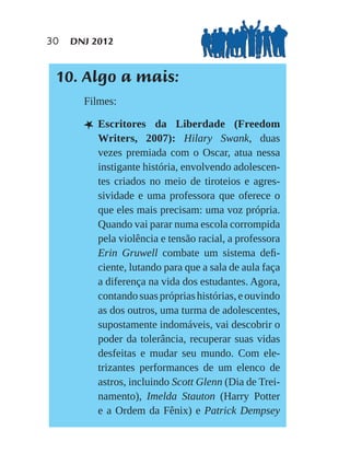 30   DNJ 2012


 10. Algo a mais:
       Filmes:

       L Escritores     da Liberdade (Freedom
          Writers, 2007): Hilary Swank, duas
          vezes premiada com o Oscar, atua nessa
          instigante história, envolvendo adolescen-
          tes criados no meio de tiroteios e agres-
          sividade e uma professora que oferece o
          que eles mais precisam: uma voz própria.
          Quando vai parar numa escola corrompida
          pela violência e tensão racial, a professora
          Erin Gruwell combate um sistema deﬁ-
          ciente, lutando para que a sala de aula faça
          a diferença na vida dos estudantes. Agora,
          contando suas próprias histórias, e ouvindo
          as dos outros, uma turma de adolescentes,
          supostamente indomáveis, vai descobrir o
          poder da tolerância, recuperar suas vidas
          desfeitas e mudar seu mundo. Com ele-
          trizantes performances de um elenco de
          astros, incluindo Scott Glenn (Dia de Trei-
          namento), Imelda Stauton (Harry Potter
          e a Ordem da Fênix) e Patrick Dempsey
 