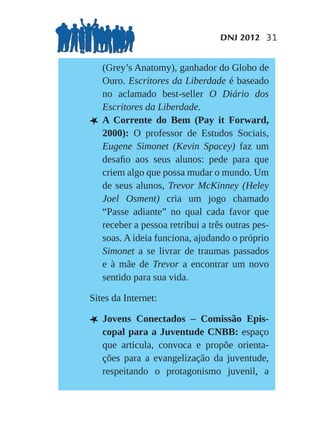 DNJ 2012 31


    (Grey’s Anatomy), ganhador do Globo de
    Ouro. Escritores da Liberdade é baseado
    no aclamado best-seller O Diário dos
    Escritores da Liberdade.
L   A Corrente do Bem (Pay it Forward,
    2000): O professor de Estudos Sociais,
    Eugene Simonet (Kevin Spacey) faz um
    desaﬁo aos seus alunos: pede para que
    criem algo que possa mudar o mundo. Um
    de seus alunos, Trevor McKinney (Heley
    Joel Osment) cria um jogo chamado
    “Passe adiante” no qual cada favor que
    receber a pessoa retribui a três outras pes-
    soas. A ideia funciona, ajudando o próprio
    Simonet a se livrar de traumas passados
    e à mãe de Trevor a encontrar um novo
    sentido para sua vida.

Sites da Internet:

L Jovens     Conectados – Comissão Epis-
    copal para a Juventude CNBB: espaço
    que articula, convoca e propõe orienta-
    ções para a evangelização da juventude,
    respeitando o protagonismo juvenil, a
 