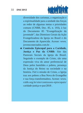 32   DNJ 2012


           diversidade dos carismas, a organização e
           a espiritualidade para a unidade das forças
           ao redor de algumas metas e prioridades
           comuns (CNBB, Doc. 85, n. 193), à luz
           do Documento 85 “Evangelização da
           juventude”, das Diretrizes Gerais da Ação
           Evangelizadora da Igreja no Brasil e do
           Documento de Aparecida. Acesse: www.
           jovensconectados.com.br .
       L   Comissão Episcopal para a Caridade,
           Justiça e Paz da CNBB: Site das
           Pastorais Sociais da Igreja do Brasil.
           Seguindo o exemplo de Cristo, são uma
           expressão viva do amor preferencial de
           Deus pelos humildes e pobres, presença
           da Justiça do Reino na sociedade e na
           história. Fiel à missão de Cristo, a Igreja
           traz aos pobres a Boa Nova do Evangelho
           e sua força transformadora. Acesse: www.
           cnbb.org.br/site/comissoes-episcopais/
           caridade-justiça-e-paz/2818 .
 