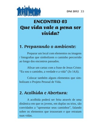 DNJ 2012 33


     ENCONTRO 03
Que vida vale a pena ser
        vivida?

1. Preparando o ambiente:
       Preparar um local com elementos ou imagens
/ fotograﬁas que simbolizem o caminho percorrido
ao longo dos encontros passados.

      Aﬁxar um cartaz com a frase de Jesus Cristo:
“Eu sou o caminho, a verdade e a vida” (Jo 14,6).

      Colocar também alguns elementos que sim-
bolizam o Projeto Pessoal de Vida.


2. Acolhida e Abertura:
      A acolhida poderá ser feita através de uma
dinâmica em que os jovens, em duplas ou trios, são
convidados a “apresentar seus caminhos”, falando
sobre os elementos que trouxeram e que retratam
suas vidas.
 