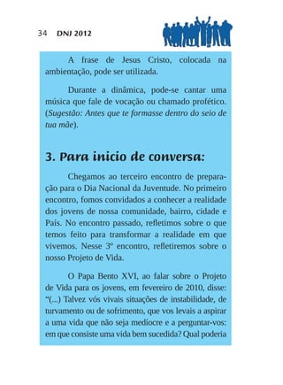 34   DNJ 2012


      A frase de Jesus Cristo, colocada na
 ambientação, pode ser utilizada.

       Durante a dinâmica, pode-se cantar uma
 música que fale de vocação ou chamado profético.
 (Sugestão: Antes que te formasse dentro do seio de
 tua mãe).


 3. Para inicio de conversa:
       Chegamos ao terceiro encontro de prepara-
 ção para o Dia Nacional da Juventude. No primeiro
 encontro, fomos convidados a conhecer a realidade
 dos jovens de nossa comunidade, bairro, cidade e
 País. No encontro passado, reﬂetimos sobre o que
 temos feito para transformar a realidade em que
 vivemos. Nesse 3º encontro, reﬂetiremos sobre o
 nosso Projeto de Vida.

         O Papa Bento XVI, ao falar sobre o Projeto
 de Vida para os jovens, em fevereiro de 2010, disse:
 “(...) Talvez vós vivais situações de instabilidade, de
 turvamento ou de sofrimento, que vos levais a aspirar
 a uma vida que não seja medíocre e a perguntar-vos:
 em que consiste uma vida bem sucedida? Qual poderia
 