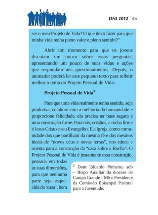 DNJ 2012 35


ser o meu Projeto de Vida? O que devo fazer para que
minha vida tenha pleno valor e pleno sentido?”

      Abrir um momento para que os jovens
discutam um pouco sobre essas perguntas,
apresentando um pouco de suas vidas e ações
que respondam aos questionamentos. Depois, o
animador poderá ler este pequeno texto para reﬂetir
melhor o tema do Projeto Pessoal de Vida:

      Projeto Pessoal de Vida3

       Para que uma vida realmente tenha sentido, seja
produtiva, colabore com a melhoria da humanidade e
proporcione felicidade, ela precisa ter base segura e
uma construção ﬁrme. Para nós, cristãos, a rocha ﬁrme
é Jesus Cristo e seu Evangelho. E a Igreja, como comu-
nidade dos que partilham da mesma fé e dos mesmos
ideais de “novos céus e novas terras”, nos educa e
orienta para a construção da “casa sobre a Rocha”. O
Projeto Pessoal de Vida é justamente essa construção,
pensada em todas
                       3
as suas dimensões,       Dom Eduardo Pinheiro, sdb
para que nenhuma       – Bispo Auxiliar da diocese de
                       Campo Grande – MS e Presidente
parte seja esque- da Comissão Episcopal Pastoral
cida da ‘casa’, bem para a Juventude.
 