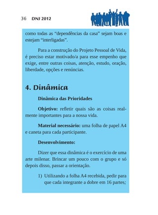 36   DNJ 2012


 como todas as “dependências da casa” sejam boas e
 estejam “interligadas”.

        Para a construção do Projeto Pessoal de Vida,
 é preciso estar motivado/a para esse empenho que
 exige, entre outras coisas, atenção, estudo, oração,
 liberdade, opções e renúncias.


 4. Dinâmica
       Dinâmica das Prioridades

       Objetivo: reﬂetir quais são as coisas real-
 mente importantes para a nossa vida.

       Material necessário: uma folha de papel A4
 e caneta para cada participante.

       Desenvolvimento:

       Dizer que essa dinâmica é o exercício de uma
 arte milenar. Brincar um pouco com o grupo e só
 depois disso, passar a orientação.

       1) Utilizando a folha A4 recebida, pedir para
          que cada integrante a dobre em 16 partes;
 
