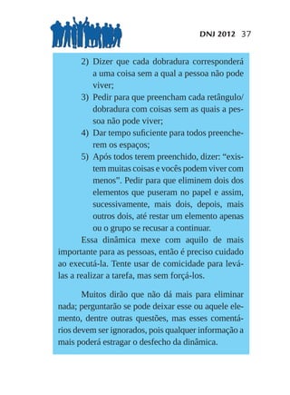 DNJ 2012 37


       2) Dizer que cada dobradura corresponderá
           a uma coisa sem a qual a pessoa não pode
           viver;
       3) Pedir para que preencham cada retângulo/
           dobradura com coisas sem as quais a pes-
           soa não pode viver;
       4) Dar tempo suﬁciente para todos preenche-
           rem os espaços;
       5) Após todos terem preenchido, dizer: “exis-
           tem muitas coisas e vocês podem viver com
           menos”. Pedir para que eliminem dois dos
           elementos que puseram no papel e assim,
           sucessivamente, mais dois, depois, mais
           outros dois, até restar um elemento apenas
           ou o grupo se recusar a continuar.
       Essa dinâmica mexe com aquilo de mais
importante para as pessoas, então é preciso cuidado
ao executá-la. Tente usar de comicidade para levá-
las a realizar a tarefa, mas sem forçá-los.

       Muitos dirão que não dá mais para eliminar
nada; perguntarão se pode deixar esse ou aquele ele-
mento, dentre outras questões, mas esses comentá-
rios devem ser ignorados, pois qualquer informação a
mais poderá estragar o desfecho da dinâmica.
 