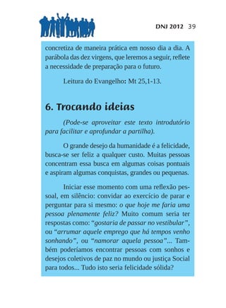 DNJ 2012 39


concretiza de maneira prática em nosso dia a dia. A
parábola das dez virgens, que leremos a seguir, reﬂete
a necessidade de preparação para o futuro.

      Leitura do Evangelho: Mt 25,1-13.


6. Trocando ideias
      (Pode-se aproveitar este texto introdutório
para facilitar e aprofundar a partilha).

       O grande desejo da humanidade é a felicidade,
busca-se ser feliz a qualquer custo. Muitas pessoas
concentram essa busca em algumas coisas pontuais
e aspiram algumas conquistas, grandes ou pequenas.

       Iniciar esse momento com uma reﬂexão pes-
soal, em silêncio: convidar ao exercício de parar e
perguntar para si mesmo: o que hoje me faria uma
pessoa plenamente feliz? Muito comum seria ter
respostas como: “gostaria de passar no vestibular”,
ou “arrumar aquele emprego que há tempos venho
sonhando”, ou “namorar aquela pessoa”... Tam-
bém poderíamos encontrar pessoas com sonhos e
desejos coletivos de paz no mundo ou justiça Social
para todos... Tudo isto seria felicidade sólida?
 