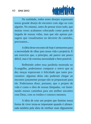 40   DNJ 2012


       Na realidade, todos esses desejos expressam
 nosso grande desejo do encontro com algo ou com
 alguém. No entanto, antes de pensar nisso tudo, que
 muitas vezes acabamos colocando como ponto de
 largada de nossas vidas, mas que são apenas pai-
 sagens que visualizamos no decorrer do caminho,
 precisamos...

         A idéia desse encontro de hoje é atentarmos para
 a necessidade de olhar para nossa vida e projetá-la. É
 um exercício que, a principio, até parece um pouco
 difícil, mas é de extrema necessidade e bem possível.

       Reﬂetindo sobre essa parábola mostrada no
 Evangelho, poderíamos comparar o noivo que as
 dez moças esperavam à felicidade que tanto pro-
 curamos: algumas delas não puderam chegar ao
 encontro justamente porque não se prepararam para
 ele. Poderíamos dizer, portanto, que o projeto de
 vida é como o óleo de nossas lâmpadas, vai ilumi-
 nando nossos caminhos para um melhor encontro
 com Deus, com os irmãos e conosco mesmos.

        A ideia de criar um projeto que ilumine nossa
 forma de viver torna-se importante quando é alimen-
 tada também pela ideia de retribuir mais dignamente
 