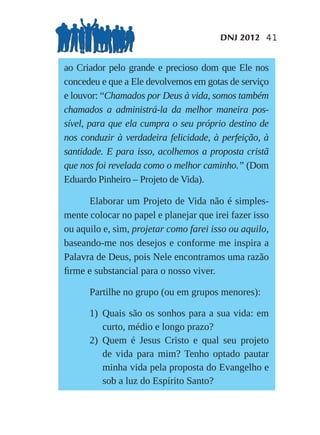 DNJ 2012 41


ao Criador pelo grande e precioso dom que Ele nos
concedeu e que a Ele devolvemos em gotas de serviço
e louvor: “Chamados por Deus à vida, somos também
chamados a administrá-la da melhor maneira pos-
sível, para que ela cumpra o seu próprio destino de
nos conduzir à verdadeira felicidade, à perfeição, à
santidade. E para isso, acolhemos a proposta cristã
que nos foi revelada como o melhor caminho.” (Dom
Eduardo Pinheiro – Projeto de Vida).

      Elaborar um Projeto de Vida não é simples-
mente colocar no papel e planejar que irei fazer isso
ou aquilo e, sim, projetar como farei isso ou aquilo,
baseando-me nos desejos e conforme me inspira a
Palavra de Deus, pois Nele encontramos uma razão
ﬁrme e substancial para o nosso viver.

      Partilhe no grupo (ou em grupos menores):

      1) Quais são os sonhos para a sua vida: em
         curto, médio e longo prazo?
      2) Quem é Jesus Cristo e qual seu projeto
         de vida para mim? Tenho optado pautar
         minha vida pela proposta do Evangelho e
         sob a luz do Espírito Santo?
 