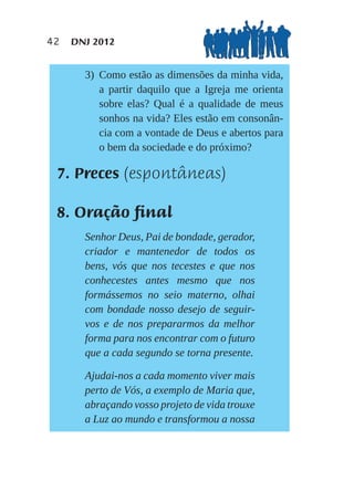 42   DNJ 2012


       3) Como estão as dimensões da minha vida,
          a partir daquilo que a Igreja me orienta
          sobre elas? Qual é a qualidade de meus
          sonhos na vida? Eles estão em consonân-
          cia com a vontade de Deus e abertos para
          o bem da sociedade e do próximo?

 7. Preces (espontâneas)

 8. Oração final
       Senhor Deus, Pai de bondade, gerador,
       criador e mantenedor de todos os
       bens, vós que nos tecestes e que nos
       conhecestes antes mesmo que nos
       formássemos no seio materno, olhai
       com bondade nosso desejo de seguir-
       vos e de nos prepararmos da melhor
       forma para nos encontrar com o futuro
       que a cada segundo se torna presente.

       Ajudai-nos a cada momento viver mais
       perto de Vós, a exemplo de Maria que,
       abraçando vosso projeto de vida trouxe
       a Luz ao mundo e transformou a nossa
 