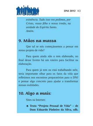 DNJ 2012 43


      existência. Tudo isso vos pedimos, por
      Cristo, vosso ﬁlho e nosso irmão, na
      unidade do Espírito Santo.
      Amém.


9. Mãos na massa
      Que tal se nós começássemos a pensar em
nosso projeto de vida?

      Para quem ainda não o tem elaborado, no
ﬁnal desse livreto há um roteiro para facilitar na
elaboração.

       Para quem já tem ou está trabalhando nele,
seria importante olhar para os fatos da vida que
reﬂetimos nos encontros preparatórios para o DNJ
e pensar algo concreto para ajudar a transformar
nossas realidades.


10. Algo a mais:
      Sites na Internet:

      L Texto“Projeto Pessoal de Vida” – de
         Dom Eduardo Pinheiro da Silva, sdb.
 