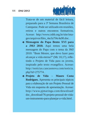 44   DNJ 2012


           Trata-se de um material de fácil leitura,
           preparado para a 3ª Semana Brasileira de
           Catequese. Pode ser utilizado em reuniões,
           retiros e outros encontros formativos.
           Acesse: http://www.cnbb.org.br/site/ima-
           ges/arquivos/ﬁles_4acfa7f4c4a90.doc .
       L   Mensagem do Papa Bento XVI para
           a JMJ 2010. Aqui temos uma bela
           mensagem do Papa com o tema da JMJ
           2010: “Bom Mestre, que devo fazer para
           alcançar a vida eterna?” (Mc 10,17), reﬂe-
           tindo o Projeto de Vida para os jovens,
           inspirado pelo texto evangélico. Acesse:
           http://noticias.cancaonova.com/noticia.
           php?id=275774 .
       L   Projeto de Vida – Mauro Costa
           Rodrigues. Apresenta os principais tópicos
           para a elaboração de um Projeto Pessoal de
           Vida em esquema de apresentação. Acesse:
           http://www.pjmaringa.com/download/
           doc_download/76-projeto-pessoal-de-vida-
           um-instrumento-para-planejar-a-vida.html .
 