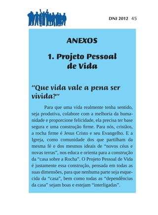 DNJ 2012 45




                  ANEXOS
        1. Projeto Pessoal
             de Vida

“Que vida vale a pena ser
vivida?”
       Para que uma vida realmente tenha sentido,
seja produtiva, colabore com a melhoria da huma-
nidade e proporcione felicidade, ela precisa ter base
segura e uma construção ﬁrme. Para nós, cristãos,
a rocha ﬁrme é Jesus Cristo e seu Evangelho. E a
Igreja, como comunidade dos que partilham da
mesma fé e dos mesmos ideais de “novos céus e
novas terras”, nos educa e orienta para a construção
da “casa sobre a Rocha”. O Projeto Pessoal de Vida
é justamente essa construção, pensada em todas as
suas dimensões, para que nenhuma parte seja esque-
cida da “casa”, bem como todas as “dependências
da casa” sejam boas e estejam “interligadas”.
 