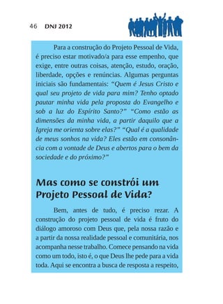 46   DNJ 2012


        Para a construção do Projeto Pessoal de Vida,
 é preciso estar motivado/a para esse empenho, que
 exige, entre outras coisas, atenção, estudo, oração,
 liberdade, opções e renúncias. Algumas perguntas
 iniciais são fundamentais: “Quem é Jesus Cristo e
 qual seu projeto de vida para mim? Tenho optado
 pautar minha vida pela proposta do Evangelho e
 sob a luz do Espírito Santo?” “Como estão as
 dimensões da minha vida, a partir daquilo que a
 Igreja me orienta sobre elas?” “Qual é a qualidade
 de meus sonhos na vida? Eles estão em consonân-
 cia com a vontade de Deus e abertos para o bem da
 sociedade e do próximo?”


 Mas como se constrói um
 Projeto Pessoal de Vida?
        Bem, antes de tudo, é preciso rezar. A
 construção do projeto pessoal de vida é fruto do
 diálogo amoroso com Deus que, pela nossa razão e
 a partir da nossa realidade pessoal e comunitária, nos
 acompanha nesse trabalho. Comece pensando na vida
 como um todo, isto é, o que Deus lhe pede para a vida
 toda. Aqui se encontra a busca de resposta a respeito,
 