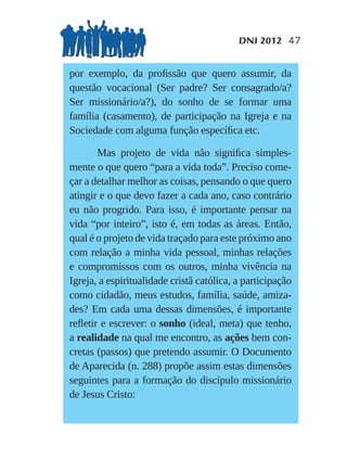 DNJ 2012 47


por exemplo, da proﬁssão que quero assumir, da
questão vocacional (Ser padre? Ser consagrado/a?
Ser missionário/a?), do sonho de se formar uma
família (casamento), de participação na Igreja e na
Sociedade com alguma função especíﬁca etc.

       Mas projeto de vida não signiﬁca simples-
mente o que quero “para a vida toda”. Preciso come-
çar a detalhar melhor as coisas, pensando o que quero
atingir e o que devo fazer a cada ano, caso contrário
eu não progrido. Para isso, é importante pensar na
vida “por inteiro”, isto é, em todas as áreas. Então,
qual é o projeto de vida traçado para este próximo ano
com relação a minha vida pessoal, minhas relações
e compromissos com os outros, minha vivência na
Igreja, a espiritualidade cristã católica, a participação
como cidadão, meus estudos, família, saúde, amiza-
des? Em cada uma dessas dimensões, é importante
reﬂetir e escrever: o sonho (ideal, meta) que tenho,
a realidade na qual me encontro, as ações bem con-
cretas (passos) que pretendo assumir. O Documento
de Aparecida (n. 288) propõe assim estas dimensões
seguintes para a formação do discípulo missionário
de Jesus Cristo:
 