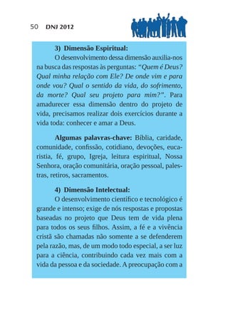 50   DNJ 2012


        3) Dimensão Espiritual:
        O desenvolvimento dessa dimensão auxilia-nos
 na busca das respostas às perguntas: “Quem é Deus?
 Qual minha relação com Ele? De onde vim e para
 onde vou? Qual o sentido da vida, do sofrimento,
 da morte? Qual seu projeto para mim?”. Para
 amadurecer essa dimensão dentro do projeto de
 vida, precisamos realizar dois exercícios durante a
 vida toda: conhecer e amar a Deus.

         Algumas palavras-chave: Bíblia, caridade,
 comunidade, conﬁssão, cotidiano, devoções, euca-
 ristia, fé, grupo, Igreja, leitura espiritual, Nossa
 Senhora, oração comunitária, oração pessoal, pales-
 tras, retiros, sacramentos.

        4) Dimensão Intelectual:
        O desenvolvimento cientíﬁco e tecnológico é
 grande e intenso; exige de nós respostas e propostas
 baseadas no projeto que Deus tem de vida plena
 para todos os seus ﬁlhos. Assim, a fé e a vivência
 cristã são chamadas não somente a se defenderem
 pela razão, mas, de um modo todo especial, a ser luz
 para a ciência, contribuindo cada vez mais com a
 vida da pessoa e da sociedade. A preocupação com a
 