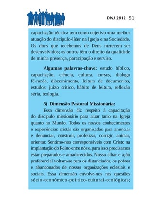 DNJ 2012 51


capacitação técnica tem como objetivo uma melhor
atuação do discípulo-líder na Igreja e na Sociedade.
Os dons que recebemos de Deus merecem ser
desenvolvidos; os outros têm o direito da qualidade
de minha presença, participação e serviço.

        Algumas palavras-chave: estudo bíblico,
capacitação, ciência, cultura, cursos, diálogo
fé-razão, discernimento, leitura de documentos,
estudos, juízo crítico, hábito de leitura, reﬂexão
séria, teologia.

       5) Dimensão Pastoral Missionária:
       Essa dimensão diz respeito à capacitação
do discípulo missionário para atuar tanto na Igreja
quanto no Mundo. Todos os nossos conhecimentos
e experiências cristãs são organizadas para anunciar
e denunciar, construir, profetizar, corrigir, animar,
orientar. Sentimo-nos corresponsáveis com Cristo na
implantação do Reino entre nós e, para isso, precisamos
estar preparados e amadurecidos. Nosso olhar e ação
preferencial voltam-se para os distanciados, os pobres
e abandonados de nossas organizações eclesiais e
sociais. Essa dimensão envolve-nos nas questões
sócio-econômico-político-cultural-ecológicas;
 