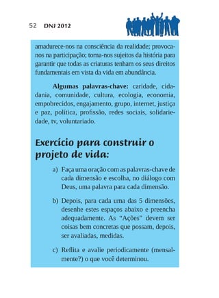 52   DNJ 2012


 amadurece-nos na consciência da realidade; provoca-
 nos na participação; torna-nos sujeitos da história para
 garantir que todas as criaturas tenham os seus direitos
 fundamentais em vista da vida em abundância.

        Algumas palavras-chave: caridade, cida-
 dania, comunidade, cultura, ecologia, economia,
 empobrecidos, engajamento, grupo, internet, justiça
 e paz, política, proﬁssão, redes sociais, solidarie-
 dade, tv, voluntariado.


 Exercício para construir o
 projeto de vida:
       a) Faça uma oração com as palavras-chave de
          cada dimensão e escolha, no diálogo com
          Deus, uma palavra para cada dimensão.

       b) Depois, para cada uma das 5 dimensões,
          desenhe estes espaços abaixo e preencha
          adequadamente. As “Ações” devem ser
          coisas bem concretas que possam, depois,
          ser avaliadas, medidas.

       c) Reﬂita e avalie periodicamente (mensal-
          mente?) o que você determinou.
 