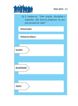 DNJ 2012 53


                d) E lembre-se: “Sem oração, disciplina e
                   empenho, não haverá progresso no pro-
                   jeto pessoal de vida!”

             Dimensão:


             Palavra-chave:



1º) Qual meu SONHO/META
para este próximo ano, segundo
Sonho:
a vontade de Deus, sobre esta
palavra-chave que escolhi?




1º) Qual meu SONHO/META
para este próximo ano, segundo
Realidade:
a vontade de Deus, sobre esta
palavra-chave que escolhi?




1º) Qual meu SONHO/META
para este próximo ano, segundo
Ações:
a vontade de Deus, sobre esta
palavra-chave que escolhi?
 