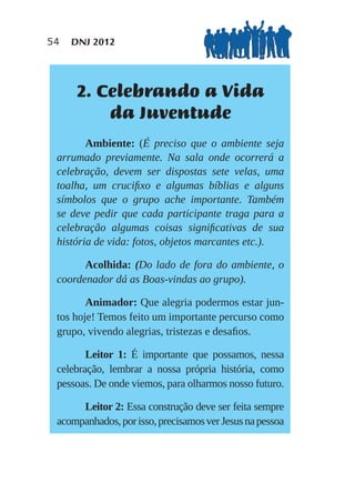 54   DNJ 2012




      2. Celebrando a Vida
          da Juventude
        Ambiente: (É preciso que o ambiente seja
 arrumado previamente. Na sala onde ocorrerá a
 celebração, devem ser dispostas sete velas, uma
 toalha, um cruciﬁxo e algumas bíblias e alguns
 símbolos que o grupo ache importante. Também
 se deve pedir que cada participante traga para a
 celebração algumas coisas signiﬁcativas de sua
 história de vida: fotos, objetos marcantes etc.).

       Acolhida: (Do lado de fora do ambiente, o
 coordenador dá as Boas-vindas ao grupo).

        Animador: Que alegria podermos estar jun-
 tos hoje! Temos feito um importante percurso como
 grupo, vivendo alegrias, tristezas e desaﬁos.

        Leitor 1: É importante que possamos, nessa
 celebração, lembrar a nossa própria história, como
 pessoas. De onde viemos, para olharmos nosso futuro.

      Leitor 2: Essa construção deve ser feita sempre
 acompanhados, por isso, precisamos ver Jesus na pessoa
 