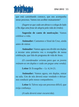 DNJ 2012 55


que está caminhando conosco, que nos acompanha
nesse processo. Vamos nos acolher mutuamente?

       (Sugere-se que cada um abrace o colega do lado
e lhe diga uma frase de alegria pela vida do irmão).

      Sugestão de canto de motivação: Vamos
celebrar a vida.

       Animador: Cantamos o Sinal da Cruz, ainda
antes de entrar.

       Animador: Vamos agora nos dividir em duplas
e escutar uma primeira vez o evangelho de nossa
celebração, que fala do programa de vida de Jesus.

     (O coordenador orienta para que os jovens
reúnam-se em duplas e cada um pegue uma venda).

      Leitor 3: Evangelho – Lc 4,14-21.

      Animador: Vamos agora, em duplas, entrar
na sala. Um de nós deverá estar vendado e deixar-
nos conduzir pelo nosso companheiro.

       Leitor 1: Talvez seja um processo difícil, que
exija conﬁança.

      (A sala deverá estar escurecida).
 
