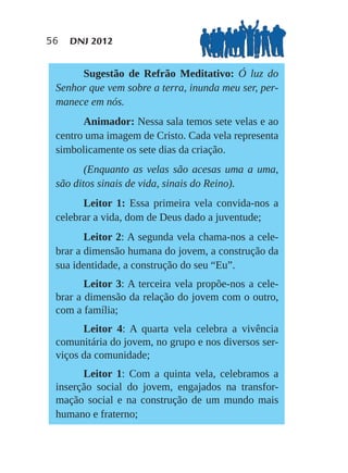 56   DNJ 2012


      Sugestão de Refrão Meditativo: Ó luz do
 Senhor que vem sobre a terra, inunda meu ser, per-
 manece em nós.
       Animador: Nessa sala temos sete velas e ao
 centro uma imagem de Cristo. Cada vela representa
 simbolicamente os sete dias da criação.
        (Enquanto as velas são acesas uma a uma,
 são ditos sinais de vida, sinais do Reino).
       Leitor 1: Essa primeira vela convida-nos a
 celebrar a vida, dom de Deus dado a juventude;
        Leitor 2: A segunda vela chama-nos a cele-
 brar a dimensão humana do jovem, a construção da
 sua identidade, a construção do seu “Eu”.
        Leitor 3: A terceira vela propõe-nos a cele-
 brar a dimensão da relação do jovem com o outro,
 com a família;
       Leitor 4: A quarta vela celebra a vivência
 comunitária do jovem, no grupo e nos diversos ser-
 viços da comunidade;
       Leitor 1: Com a quinta vela, celebramos a
 inserção social do jovem, engajados na transfor-
 mação social e na construção de um mundo mais
 humano e fraterno;
 