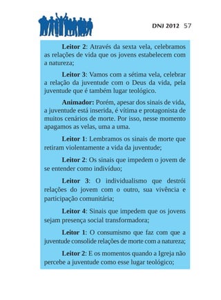 DNJ 2012 57


       Leitor 2: Através da sexta vela, celebramos
as relações de vida que os jovens estabelecem com
a natureza;
       Leitor 3: Vamos com a sétima vela, celebrar
a relação da juventude com o Deus da vida, pela
juventude que é também lugar teológico.
      Animador: Porém, apesar dos sinais de vida,
a juventude está inserida, é vítima e protagonista de
muitos cenários de morte. Por isso, nesse momento
apagamos as velas, uma a uma.
       Leitor 1: Lembramos os sinais de morte que
retiram violentamente a vida da juventude;
       Leitor 2: Os sinais que impedem o jovem de
se entender como indivíduo;
       Leitor 3: O individualismo que destrói
relações do jovem com o outro, sua vivência e
participação comunitária;
      Leitor 4: Sinais que impedem que os jovens
sejam presença social transformadora;
      Leitor 1: O consumismo que faz com que a
juventude consolide relações de morte com a natureza;
      Leitor 2: E os momentos quando a Igreja não
percebe a juventude como esse lugar teológico;
 