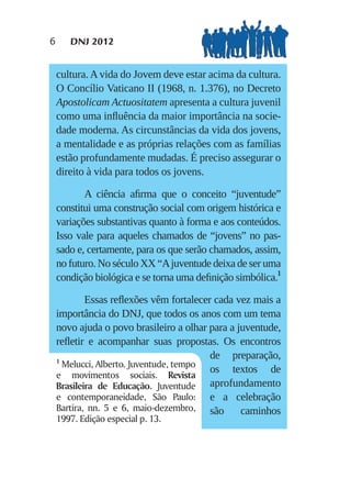6      DNJ 2012


    cultura. A vida do Jovem deve estar acima da cultura.
    O Concílio Vaticano II (1968, n. 1.376), no Decreto
    Apostolicam Actuositatem apresenta a cultura juvenil
    como uma inﬂuência da maior importância na socie-
    dade moderna. As circunstâncias da vida dos jovens,
    a mentalidade e as próprias relações com as famílias
    estão profundamente mudadas. É preciso assegurar o
    direito à vida para todos os jovens.

           A ciência aﬁrma que o conceito “juventude”
    constitui uma construção social com origem histórica e
    variações substantivas quanto à forma e aos conteúdos.
    Isso vale para aqueles chamados de “jovens” no pas-
    sado e, certamente, para os que serão chamados, assim,
    no futuro. No século XX “A juventude deixa de ser uma
    condição biológica e se torna uma deﬁnição simbólica.1

            Essas reﬂexões vêm fortalecer cada vez mais a
    importância do DNJ, que todos os anos com um tema
    novo ajuda o povo brasileiro a olhar para a juventude,
    reﬂetir e acompanhar suas propostas. Os encontros
    1
                                         de preparação,
      Melucci, Alberto. Juventude, tempo
                                         os textos de
    e movimentos sociais. Revista
    Brasileira de Educação. Juventude aprofundamento
    e contemporaneidade, São Paulo: e a celebração
    Bartira, nn. 5 e 6, maio-dezembro, são       caminhos
    1997. Edição especial p. 13.
 