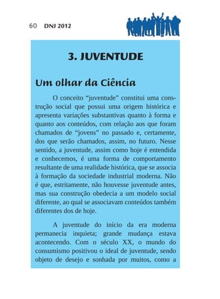 60   DNJ 2012




             3. JUVENTUDE

 Um olhar da Ciência
        O conceito “juventude” constitui uma cons-
 trução social que possui uma origem histórica e
 apresenta variações substantivas quanto à forma e
 quanto aos conteúdos, com relação aos que foram
 chamados de “jovens” no passado e, certamente,
 dos que serão chamados, assim, no futuro. Nesse
 sentido, a juventude, assim como hoje é entendida
 e conhecemos, é uma forma de comportamento
 resultante de uma realidade histórica, que se associa
 à formação da sociedade industrial moderna. Não
 é que, estritamente, não houvesse juventude antes,
 mas sua construção obedecia a um modelo social
 diferente, ao qual se associavam conteúdos também
 diferentes dos de hoje.

       A juventude do início da era moderna
 permanecia inquieta; grande mudança estava
 acontecendo. Com o século XX, o mundo do
 consumismo positivou o ideal de juventude, sendo
 objeto de desejo e sonhada por muitos, como a
 