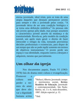 DNJ 2012 61


eterna juventude, ideal triste, pois se trata de uma
utopia daqueles que desejam permanecer jovens
para sempre e têm a juventude pelas costas. “A
juventude deixa de ser uma condição biológica e
se torna uma deﬁnição simbólica.4 As pessoas não
são jovens apenas pela idade, mas porque assumem
a característica juvenil através da mudança e da
transitoriedade. Revela-se, pelo modelo da condição
juvenil, um apelo mais geral: o direito de fazer
retroceder o relógio da vida, tornando provisórias
decisões proﬁssionais e existenciais, para dispor de
um tempo que não se pode medir somente em termos
de objetivos instrumentais.5 O jovem perde seu
espaço e sua identidade, enquanto outros a desejam e
adquirem, mesmo que parcialmente.


Um olhar da Igreja
       Nos documentos papais, Paulo VI (1963-
1978) fala do drama entre cultura e evangelização.
Promover       a
cultura     sem 4 Melucci, Alberto. Juventude, tempo
perder a ter- e movimentos sociais. Revista
                  Brasileira de Educação. Juventude
nura do amor e contemporaneidade, São Paulo:
que deve ele- Bartira, nn. 5 e 6, maio-dezembro,
var a dignidade 1997. Edição especial. p. 13.
humana acima 5 Ibid.
 