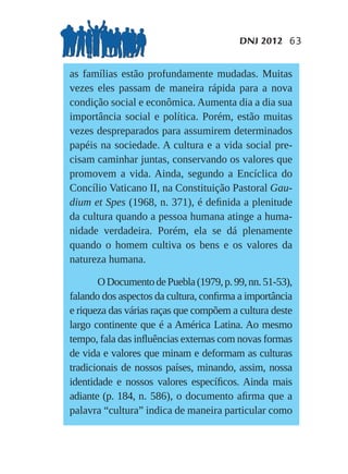 DNJ 2012 63


as famílias estão profundamente mudadas. Muitas
vezes eles passam de maneira rápida para a nova
condição social e econômica. Aumenta dia a dia sua
importância social e política. Porém, estão muitas
vezes despreparados para assumirem determinados
papéis na sociedade. A cultura e a vida social pre-
cisam caminhar juntas, conservando os valores que
promovem a vida. Ainda, segundo a Encíclica do
Concílio Vaticano II, na Constituição Pastoral Gau-
dium et Spes (1968, n. 371), é deﬁnida a plenitude
da cultura quando a pessoa humana atinge a huma-
nidade verdadeira. Porém, ela se dá plenamente
quando o homem cultiva os bens e os valores da
natureza humana.

       O Documento de Puebla (1979, p. 99, nn. 51-53),
falando dos aspectos da cultura, conﬁrma a importância
e riqueza das várias raças que compõem a cultura deste
largo continente que é a América Latina. Ao mesmo
tempo, fala das inﬂuências externas com novas formas
de vida e valores que minam e deformam as culturas
tradicionais de nossos países, minando, assim, nossa
identidade e nossos valores especíﬁcos. Ainda mais
adiante (p. 184, n. 586), o documento aﬁrma que a
palavra “cultura” indica de maneira particular como
 