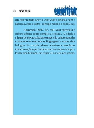 64   DNJ 2012


 em determinado povo é cultivada a relação com a
 natureza, com o outro, consigo mesmo e com Deus.

         Aparecida (2007, nn. 509-514) apresenta a
 cultura urbana como complexa e plural. A cidade é
 o lugar de novas culturas e umas vão sendo gestadas
 e impondo-se com novas linguagens e novas sim-
 bologias. No mundo urbano, acontecem complexas
 transformações que inﬂuenciam em todos os aspec-
 tos da vida humana, em especial na vida dos jovens.
 