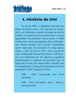 DNJ 2012 65




       4. História do DNJ
       No ano de 1985, a Conferência Nacional dos
Bispos do Brasil criou o Dia Nacional da Juven-
tude a ser celebrada no quarto domingo do mês de
Outubro. As pastorais da juventude eram as únicas
organizadas nacionalmente. Dessa forma, a CNBB
conﬁou-lhes a serem protagonista dessa celebração.
Nas últimas décadas, têm crescido visivelmente
outras expressões de juventude em nossa Igreja.
Assim, a partir do ano de 2011, com a criação de
uma Coordenação Nacional de Jovens, o DNJ pas-
sar a ser organizado por ela. Queremos agradecer
profundamente as pastorais da juventude que, ao
longo dos 25 anos, com muito brilho, contribui com
a Evangelização e formação da juventude do Brasil
preparando o DNJ. Vejamos os DNJs:

      1985 – DNJ: Construindo uma Nova
      Sociedade.

      1986 – DNJ: Juventude e Terra – Rumo à
      terra prometida.
 
