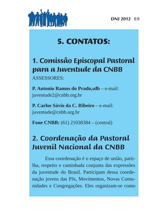 DNJ 2012 69




            5. CONTATOS:

1. Comissão Episcopal Pastoral
para a Juventude da CNBB
ASSESSORES:

P. Antonio Ramos do Prado,sdb – e-mail:
juventude2@cnbb.org.br

P. Carlos Sávio da C. Ribeiro – e-mail:
juventude@cnbb.org.br

Fone CNBB: (61) 21038384 – (central)


2. Coordenação da Pastoral
Juvenil Nacional da CNBB
       Essa coordenação é o espaço de união, parti-
lha, respeito e caminhada conjunta das expressões
da juventude do Brasil. Participam dessa coorde-
nação jovens das PJs, Movimentos, Novas Comu-
nidades e Congregações. Eles organizam-se como
 