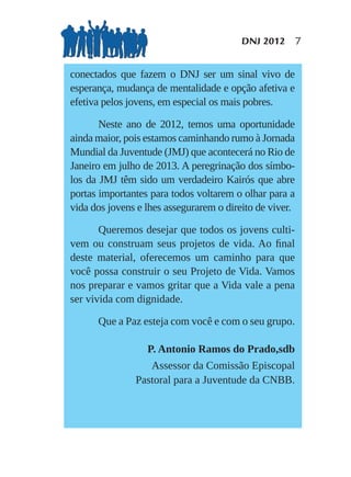 DNJ 2012 7


conectados que fazem o DNJ ser um sinal vivo de
esperança, mudança de mentalidade e opção afetiva e
efetiva pelos jovens, em especial os mais pobres.

       Neste ano de 2012, temos uma oportunidade
ainda maior, pois estamos caminhando rumo à Jornada
Mundial da Juventude (JMJ) que acontecerá no Rio de
Janeiro em julho de 2013. A peregrinação dos símbo-
los da JMJ têm sido um verdadeiro Kairós que abre
portas importantes para todos voltarem o olhar para a
vida dos jovens e lhes assegurarem o direito de viver.

       Queremos desejar que todos os jovens culti-
vem ou construam seus projetos de vida. Ao ﬁnal
deste material, oferecemos um caminho para que
você possa construir o seu Projeto de Vida. Vamos
nos preparar e vamos gritar que a Vida vale a pena
ser vivida com dignidade.

      Que a Paz esteja com você e com o seu grupo.

                  P. Antonio Ramos do Prado,sdb
                  Assessor da Comissão Episcopal
               Pastoral para a Juventude da CNBB.
 