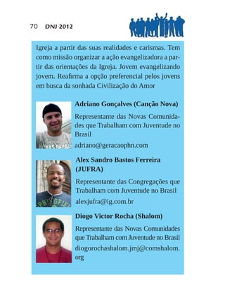 70   DNJ 2012


 Igreja a partir das suas realidades e carismas. Tem
 como missão organizar a ação evangelizadora a par-
 tir das orientações da Igreja. Jovem evangelizando
 jovem. Reaﬁrma a opção preferencial pelos jovens
 em busca da sonhada Civilização do Amor

                Adriano Gonçalves (Canção Nova)
                Representante das Novas Comunida-
                des que Trabalham com Juventude no
                Brasil
                adriano@geracaophn.com

                Alex Sandro Bastos Ferreira
                (JUFRA)
                Representante das Congregações que
                Trabalham com Juventude no Brasil
                alexjufra@ig.com.br

                Diogo Victor Rocha (Shalom)
                Representante das Novas Comunidades
                que Trabalham com Juventude no Brasil
                diogorochashalom.jmj@comshalom.
                org
 