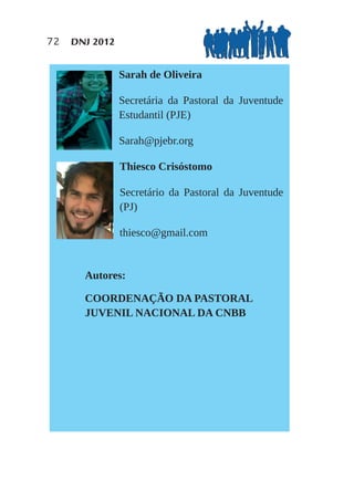 72   DNJ 2012


                Sarah de Oliveira

                Secretária da Pastoral da Juventude
                Estudantil (PJE)

                Sarah@pjebr.org

                Thiesco Crisóstomo

                Secretário da Pastoral da Juventude
                (PJ)

                thiesco@gmail.com


       Autores:

       COORDENAÇÃO DA PASTORAL
       JUVENIL NACIONAL DA CNBB
 