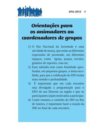 DNJ 2012 9




    Orientações para
   os animadores ou
coordenadores de grupos
  1) O Dia Nacional da Juventude é uma
     atividade de massa, que reúne as diferentes
     expressões de juventude, em diferentes
     espaços, como Igreja, praças, escolas,
     ginásios de esportes, ruas etc.
  2) Esse subsídio tem como ﬁnalidade apro-
     fundar, em pequenos grupos, o tema esco-
     lhido, para que a celebração do DNJ tenha
     mais sentido e profundidade.
  3) É importante que em cada encontro
     seja divulgada a programação para o
     DNJ de sua Diocese ou região e que os
     participantes sejam motivados a participar.
  4) Como estamos a caminho da JMJ no Rio
     de Janeiro, é importante fazer a oração da
     JMJ no ﬁnal de cada encontro.
 