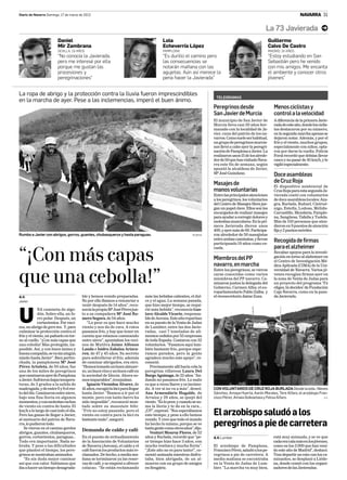 Diario de Navarra Domingo, 17 de marzo de 2013                                                                                                                               NAVARRA 31


                                                                                                                                                      La 73 Javierada m
                        Daniel                                                            Lola                                                            Guillermo
                        Mir Zambrana                                                      Echeverría López                                                Calvo De Castro
                        SEVILLA, 19 AÑOS                                                  PAMPLONA                                                        MADRID, 19 AÑOS
                        “No conocía la Javierada,                                         “Es durillo el camino pero                                      “Estoy estudiando en San
                        pero me interesé por ella                                         las consecuencias se                                            Sebastián pero he venido
                        porque me gustan las                                              notarán mañana con las                                          con mis amigos. Me encanta
                        procesiones y                                                     agujetas. Aún así merece la                                     el ambiente y conocer otros
                        peregrinaciones”                                                  pena hacer la Javierada”                                        jóvenes”


La ropa de abrigo y la protección contra la lluvia fueron imprescindibles
                                                                                                                       TELEGRAMAS
en la marcha de ayer. Pese a las inclemencias, imperó el buen ánimo.
                                                                                                                      Peregrinos desde                       Menos ciclistas y
                                                                                                                      San Javier de Murcia                   control a la velocidad
                                                                                                                      El municipio de San Javier de          A diferencia de la primera Javie-
                                                                                                                      Murcia lleva casi 30 años her-         radadeesteaño,dondelosciclis-
                                                                                                                      manado con la localidad de Ja-         tas destacaron por su número,
                                                                                                                      vier, cuna del patrón de los na-       en la segunda marcha apenas se
                                                                                                                      varros.Comosueleserhabitual,           dejaron notar. Además, y por el
                                                                                                                      un grupo de peregrinos murcia-         frío y el viento, muchos grupos,
                                                                                                                      nos llevó a cabo ayer la peregri-      especialmente con niños, opta-
                                                                                                                      nación de Pamplona a Javier. La        ron por darse la vuelta. Policía
                                                                                                                      realizaron unos 15 de los alrede-      Foral recordó que debían llevar
                                                                                                                      dor de 50 que han visitado Nava-       casco y no pasar de 45 km/h, y lo
                                                                                                                      rra este fin de semana, según          vigiló especialmente.
                                                                                                                      apuntó la alcaldesa de Javier,
                                                                                                                      Mª José Guindano.                      Doce asambleas
                                                                                                                      Masajes de                             de Cruz Roja
                                                                                                                                                             El dispositivo asistencial de
                                                                                                                      manos voluntarias                      Cruz Roja para esta segunda Ja-
                                                                                                                      Entre las principales atenciones       vierada contó con voluntarios
                                                                                                                      a los peregrinos, los voluntarios      de doce asambleas locales: Aza-
                                                                                                                      del Centro de Masajes Hera jue-        gra, Burlada, Buñuel, Cintrué-
                                                                                                                      gan un papel clave. Ellos son los      nigo, Estella, Lodosa, Mélida-
                                                                                                                      encargados de realizar masajes         Carcastillo, Mendavia, Pamplo-
                                                                                                                      para ayudar a corregir dolores y       na, Sangüesa, Tafalla y Tudela.
                                                                                                                      molestias musculares. En la pri-       Más de 150 personas que aten-
                                                                                                                      mera Javierada dieron unos             dieron en 9 puestos de atención
                                                                                                                      400, y ayer más de 60. Participa-      fija y 2 puntos móviles.
Rumbo a Javier con abrigos, gorros, guantes, chubasqueros y hasta paraguas.                                  BUXENS   ron alrededor de 50 masajistas
                                                                                                                      entre ambas caminatas, y llevan        Recogida de firmas
                                                                                                                      participando 19 años como es-
                                                                                                                      cuela.                                 para el alzheimer

“¡Con más capas                                                                                                       Miembros del PP
                                                                                                                      navarro, en marcha
                                                                                                                      Entre los peregrinos, se vieron
                                                                                                                                                             Recabar apoyos para la investi-
                                                                                                                                                             gación en torno al alzheimer en
                                                                                                                                                             el Centro de Investigación Mé-
                                                                                                                                                             dica Aplicada (CIMA) de la Uni-
                                                                                                                                                             versidad de Navarra. Varios jó-

que una cebolla!”                                                                                                     caras conocidas como varios
                                                                                                                      miembros del PP navarro. Ca-
                                                                                                                      minaron juntos la delegada del
                                                                                                                      Gobierno, Carmen Alba; el eu-
                                                                                                                                                             venes recogían firmas ayer en
                                                                                                                                                             la zona de Venta de Judas para
                                                                                                                                                             un proyecto del programa ‘Tú
                                                                                                                                                             eliges, tú decides’ de Fundación
                                                                                                                      roparlamentario Pablo Zalba; y         Caja Navarra, como en la pasa-
A.V.                                    ble y hemos venido preparadas.         más las bebidas calientes, el dul-     el vicesecretario Jaime Zuza.          da Javierada.
Javier                                  No por ello íbamos a renunciar a       ce y el agua. La semana pasada,
                                        venir después de 14 años”, reco-       que hizo mejor tiempo, se requi-
             NA camiseta de algo-       nocía la propia Mª José Pérez jun-     rió más bebida”, reconocía Gus-

U            dón. Sobre ella, un fo-
             rro polar. Después, un
             cortavientos. Por enci-
ma, un abrigo de gore-tex. Y, para
                                        to a su compañera Mª José Ro-
                                        mero Segura, de 54 años.
                                           “Lo peor es que hace mucho
                                        viento y nos da de cara. A ratos
                                                                               tavo Alcalde Vicario, responsa-
                                                                               ble de Asvona. Este año repartían
                                                                               en su puesto de la Venta de Judas
                                                                               de Lumbier, entre las dos Javie-
culminar la protección contra el        pasamos frío, y hay que tener en       radas, casi 7 toneladas de ali-
frío y el viento, un pañuelo en tor-    cuenta que estamos caminando           mentos cedidos por 55 empresas
no al cuello. “¡Con más capas que       entre nieve”, apuntaban los veci-      de toda España. Contaron con 32
una cebolla! Más protegida, im-         nos de Mutilva Jaime Alfonso           voluntarios. “Pasamos aquí tam-
posible. Así, y con buen ánimo y        Landa e Isidro Zabalza Arizcu-         bién bastante frío, porque espe-
buena compañía, se va sin ningún        ren, de 47 y 45 años. Su secreto       ramos parados, pero la gente
miedo hasta Javier”. Bien pertre-       para sobrellevar el frío, además       agradece mucho este apoyo”, re-
chada, la pamplonesa Mª José            de caminar abrigados, era otro.        conoció.
Pérez Artoleta, de 50 años, fue         “Hemos tomado un buen almuer-             Precisamente allí hacía cola la
una de los miles de peregrinos          zo, un buen vino y un buen café en     peregrina villavesa Laura Del
que caminaron ayer de Pamplona          la sociedad de Idocin. Ahora so-       Burgo Aguinaga, de 22 años. “An-
a Javier. Sufrieron bajas tempera-      mos imparables”, ironizaban.           dando no pasamos frío. Lo malo
turas, de 2 grados a la salida de          Ignacio Vicondoa Álvarez, de        es que a veces llueve y es incómo-
madrugada, y de entre 6 y 8 el res-     41 años, escogió la bici para llegar   do. A ver si no va a más”, deseó.      CON VOLUNTARIOS DE CRUZ ROJA BURLADA Desde la izda.: Nieves
to del día. Caminaron entre nieve,      hasta Javier. “Íbamos a ir por el      Ana Armendáriz Hugalde, de             Sánchez, Amaya Huerta, Aarón Morales, Tere Alfaro, el arzobispo Fran-
bajo una fina lluvia en algunos         monte, pero con tanto barro ha         Arraiza y 28 años, se quejó del        cisco Pérez, Amaia Goikoetxea y Felisa Alfaro.                     A.V.
momentos, y con molestas rachas         sido imposible”, reconoció mon-        viento. “Es lo peor, y cuando se su-
de viento en contra de hasta 35         tado sobre su mountain bike.           ma la lluvia y te da en la cara...
km/h a lo largo de casi todo el día.
Pero las ganas de llegar a Javier,
                                        “Frío no estoy pasando, pero el
                                        viento en contra para la bici es
                                                                               ¡Uf!”, expresó. “Nos esperábamos
                                                                               este tiempo, y pese a ello hemos       El arzobispo saludó a los
al santuario del patrón de Nava-        bastante malo”, aseguró.               venido. Y creo que todo el mundo
rra, lo pudieron todo.
   Se vieron en el camino gordos
                                                                               ha hecho lo mismo, porque se ve
                                                                               tanta gente como otros años”, dijo.
                                                                                                                      peregrinos a pie de carretera
abrigos, guantes, chubasqueros,
                                        Demanda de caldo y café                   Venturi Monroy Flores, de 52
gorros, cortavientos, paraguas...       En el puesto de avituallamiento        años y Burlada, recordó que “pe-       A.V. Lumbier                           está muy animada, y se ve que
Todo era importante. Nada so-           de la Asociación de Voluntarios        or tiempo hizo hace 3 años, con                                               cada vez cala más en los jóvenes,
braba. Y pese a las dificultades        de Navarra (Asvona), el caldo y el     mucha ventisca y mucha lluvia”.        El arzobispo de Pamplona,              como en los 3.000 que han veni-
que planteó el tiempo, los pere-        café fueron los productos más re-      “¡Este año no es para tanto!”, co-     Francisco Pérez, saludó a los pe-      do este año de Madrid”, destacó.
grinos se mostraban animados.           clamados. De hecho, a media ma-        mentó animada mientras disfru-         regrinos a pie de carretera. A         Tras departir un rato con los ca-
   “Es sin duda mejor caminar           ñana se terminaron ya las reser-       taba, bien abrigada, de un al-         media mañana se encontraba             minantes, se desplazó a Liéde-
así que con calor. Sabíamos que         vas de café, y se empezó a ofrecer     muerzo con un grupo de amigos          en la Venta de Judas de Lum-           na, donde comió con los organi-
iba a hacer un tiempo desagrada-        colacao. “Se están reclamando          en Sengáriz.                           bier. “La marcha va muy bien,          zadores de las Javieradas.
 