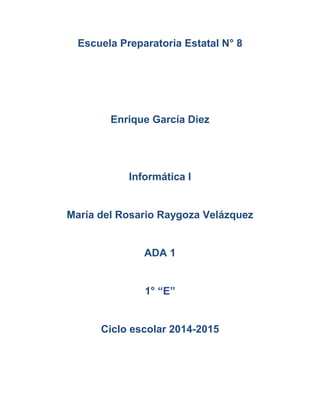 Escuela Preparatoria Estatal N° 8 
Enrique García Diez 
Informática I 
María del Rosario Raygoza Velázquez 
ADA 1 
1° “E” 
Ciclo escolar 2014-2015 
 