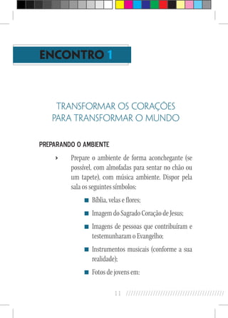 11 //////////////////////////////////////////
ENCONTRO 1
TRANSFORMAR OS CORAÇÕES
PARA TRANSFORMAR O MUNDO
Preparando o ambiente
›› Prepare o ambiente de forma aconchegante (se
possível, com almofadas para sentar no chão ou
um tapete), com música ambiente. Dispor pela
sala os seguintes símbolos:
Bíblia, velas e flores;
Imagem do Sagrado Coração de Jesus;
Imagens de pessoas que contribuíram e
testemunharam o Evangelho;
Instrumentos musicais (conforme a sua
realidade);
Fotos de jovens em:
 