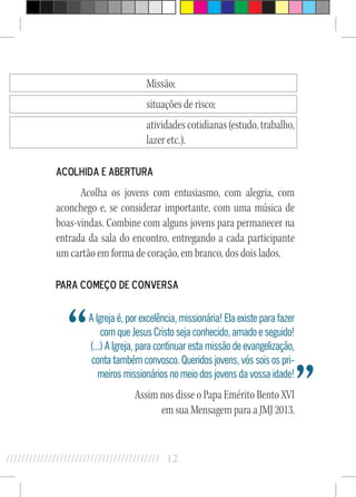 12//////////////////////////////////////////
Missão;
situações de risco;
atividades cotidianas (estudo, trabalho,
lazer etc.).
Acolhida e Abertura
Acolha os jovens com entusiasmo, com alegria, com
aconchego e, se considerar importante, com uma música de
boas-vindas. Combine com alguns jovens para permanecer na
entrada da sala do encontro, entregando a cada participante
um cartão em forma de coração, em branco, dos dois lados.
Para começo de conversa
A Igreja é, por excelência, missionária! Ela existe para fazer
com que Jesus Cristo seja conhecido, amado e seguido!
(...) A Igreja, para continuar esta missão de evangelização,
conta também convosco. Queridos jovens, vós sois os pri-
meiros missionários no meio dos jovens da vossa idade!
Assim nos disse o Papa Emérito Bento XVI
em sua Mensagem para a JMJ 2013.
“
”
 