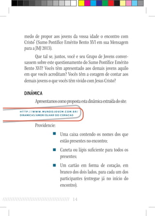 14//////////////////////////////////////////
medo de propor aos jovens da vossa idade o encontro com
Cristo” (Sumo Pontífice Emérito Bento XVI em sua Mensagem
para a JMJ 2013).
Que tal se, juntos, você e seu Grupo de Jovens conver-
sassem sobre este questionamento do Sumo Pontífice Emérito
Bento XVI? Vocês têm apresentado aos demais jovens aquilo
em que vocês acreditam? Vocês têm a coragem de contar aos
demais jovens o que vocês têm vivido com Jesus Cristo?
Dinâmica
Apresentamoscomopropostaestadinâmicaextraídadosite:
Providencie:
Uma caixa contendo os nomes dos que
estão presentes no encontro;
Caneta ou lápis suficiente para todos os
presentes;
Um cartão em forma de coração, em
branco dos dois lados, para cada um dos
participantes (entregue já no início do
encontro).
http://www.mundojovem.com.br/
dinamicas/amor/olhar-do-coracao
 