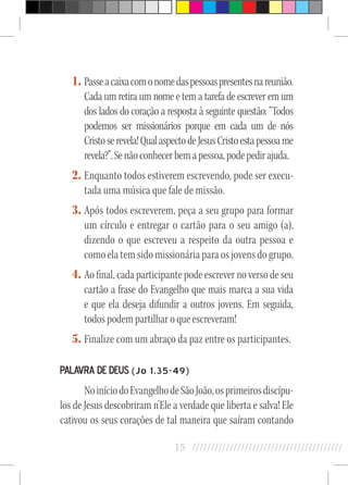 15 //////////////////////////////////////////
1.	Passeacaixacomonomedaspessoaspresentesnareunião.
Cada um retira um nome e tem a tarefa de escrever em um
dos lados do coração a resposta à seguinte questão: “Todos
podemos ser missionários porque em cada um de nós
Cristoserevela!QualaspectodeJesusCristoestapessoame
revela?”.Senãoconhecerbemapessoa,podepedirajuda.
2.	Enquanto todos estiverem escrevendo, pode ser execu-
tada uma música que fale de missão.
3.	Após todos escreverem, peça a seu grupo para formar
um círculo e entregar o cartão para o seu amigo (a),
dizendo o que escreveu a respeito da outra pessoa e
como ela tem sido missionária para os jovens do grupo.
4.	Ao final, cada participante pode escrever no verso de seu
cartão a frase do Evangelho que mais marca a sua vida
e que ela deseja difundir a outros jovens. Em seguida,
todos podem partilhar o que escreveram!
5.	Finalize com um abraço da paz entre os participantes.
Palavra de Deus (Jo 1,35-49)
NoiníciodoEvangelhodeSãoJoão,osprimeirosdiscípu-
los de Jesus descobriram n’Ele a verdade que liberta e salva! Ele
cativou os seus corações de tal maneira que saíram contando
 