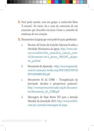 18//////////////////////////////////////////
2.	Você pode assistir, com seu grupo, o conhecido filme
“A missão”. No início, há a cena de conversão de um
assassino que descobre em Jesus Cristo o caminho de
mudança do seu coração.
3.	DocumentosdaIgrejaquevocêpodelerparaaprofundar:
a.	 Decreto Ad Gentes do Concílio Vaticano II sobre a
Atividade Missionária da Igreja: http://www.vati-
can.va/archive/hist_councils/ii_vatican_coun-
cil/documents/vat-ii_decree_19651207_ad-gen-
tes_po.html
b.	 Documento de Aparecida: http://www.tvaparecida.
com.br/santuario/media/arq/DOCUMENTO%20
DE%20APARECIDA.pdf
c.	 Documento 85 da CNBB – “Evangelização da
Juventude, desafios e perspectivas pastorais”:
http://www.jovensconectados.org.br/documen-
tos/Documento_85_CNBB.pdf
d.	 Mensagem do Papa Bento XVI para a Jornada
Mundial da Juventude 2013: http://www.rio2013.
com/pt/a-jornada/mensagem-do-papa
 