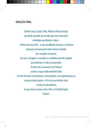 19 //////////////////////////////////////////
Oração Final
Senhor Jesus Cristo, Filho, Mestre e Nosso Irmão,
que foste enviado ao mundo para nos comunicar
a Verdade que liberta e salva –
o Reino de vosso Pai – e que escolheste homens e mulheres
para que anunciassem esta mesma verdade
aos corações humanos,
dá-nos a coragem, a ousadia e a rebeldia perante aqueles
que destroem a vida da juventude.
Ensina-nos a anunciar tua Palavra
a todos os que estão sedentos dela.
Faz de nós teus missionários e missionárias, em especial para os
nossos irmãos jovens, a fim de que tenham vida,
e vida em abundância.
Tu que vives e reinas com o Pai e o Espírito Santo.
Amém!
 