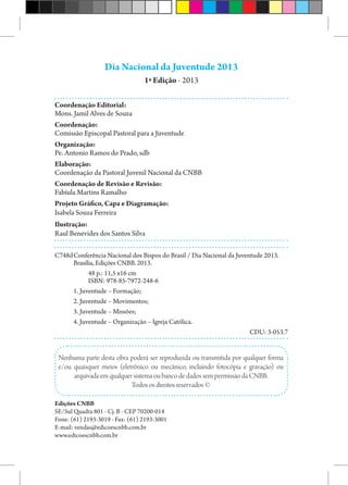 Dia Nacional da Juventude 2013
1ª Edição - 2013
Coordenação Editorial:
Mons. Jamil Alves de Souza
Coordenação:
Comissão Episcopal Pastoral para a Juventude
Organização:
Pe. Antonio Ramos do Prado, sdb
Elaboração:
Coordenação da Pastoral Juvenil Nacional da CNBB
Coordenação de Revisão e Revisão:
Fabíula Martins Ramalho
Projeto Gráfico, Capa e Diagramação:
Isabela Souza Ferreira
Ilustração:
Raul Benevides dos Santos Silva
C748d	Conferência Nacional dos Bispos do Brasil / Dia Nacional da Juventude 2013.
Brasília, Edições CNBB. 2013.
48 p.: 11,5 x16 cm
ISBN: 978-85-7972-248-6
1. Juventude – Formação;
2. Juventude – Movimentos;
3. Juventude – Missões;
4. Juventude – Organização – Igreja Católica.
 CDU: 3-053.7
Nenhuma parte desta obra poderá ser reproduzida ou transmitida por qualquer forma
e/ou quaisquer meios (eletrônico ou mecânico, incluindo fotocópia e gravação) ou
arquivada em qualquer sistema ou banco de dados sem permissão da CNBB.
Todos os direitos reservados ©
Edições CNBB
SE/Sul Quadra 801 - Cj. B - CEP 70200-014
Fone: (61) 2193-3019 - Fax: (61) 2193-3001
E-mail: vendas@edicoescnbb.com.br
www.edicoescnbb.com.br
 