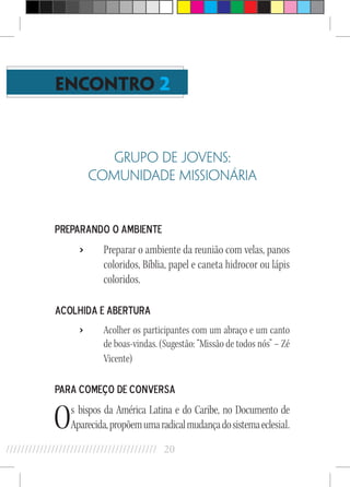 20//////////////////////////////////////////
ENCONTRO 2
GRUPO DE JOVENS:
COMUNIDADE MISSIONÁRIA
Preparando o Ambiente
›› Preparar o ambiente da reunião com velas, panos
coloridos, Bíblia, papel e caneta hidrocor ou lápis
coloridos.
Acolhida e Abertura
›› Acolher os participantes com um abraço e um canto
de boas-vindas. (Sugestão: “Missão de todos nós” – Zé
Vicente)
Para começo de Conversa
Os bispos da América Latina e do Caribe, no Documento de
Aparecida,propõemumaradicalmudançadosistemaeclesial.
 