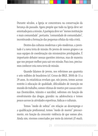21 //////////////////////////////////////////
Durante séculos, a Igreja se concentrava na conservação da
herança do passado. Agora propõe que tudo na Igreja deve ser
orientadoparaamissão.Aparóquiadeveser“menosinstituição
e mais comunidade”, portanto, “comunidade de comunidades”,
incentivando a formação das pequenas células da vida cristã.
Dentro das culturas modernas e pós-modernas, a juven-
tude é a nova terra de missão. Os jovens de nossos grupos e as
suas equipes de coordenação são missionários privilegiados. É
importante debater nossas questões internas, mas de maneira
que nos prepare melhor para sair em missão. Para isso, precisa-
mos conhecer esta nova terra de missão.
Quando falamos de jovens, nos referimos aos quarenta
e sete milhões de brasileiros (cf. Censo do IBGE, 2010) de 15 a
29 anos. As estatísticas revelam que, nós jovens, temos acesso
restrito à educação de qualidade, dificuldades de inserção no
mundo do trabalho, somos vítimas de mortes por causas exter-
nas (homicídios, trânsito e suicídio), sofremos em função do
envolvimento das drogas, gravidez na adolescência e temos
pouco acesso às atividades esportivas, lúdicas e culturais.
Temos “medo de sobrar” em relação ao desemprego e
a qualificação profissional, temos “medo de morrer” precoce-
mente, em função da crescente violência de que somos alvo.
Ainda sim, vivemos conectados por meio da internet (E-mails,
 